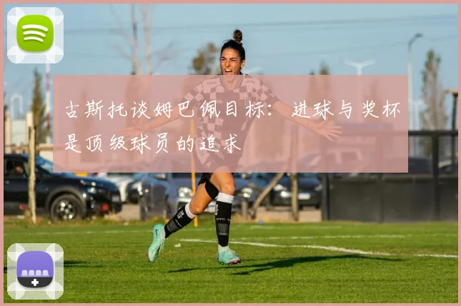 古斯托谈姆巴佩目标：进球与奖杯是顶级球员的追求