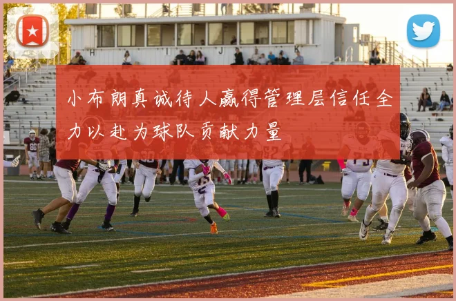 小布朗真诚待人赢得管理层信任全力以赴为球队贡献力量