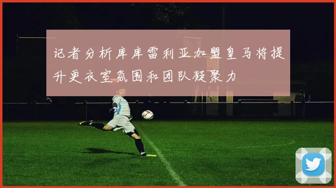 记者分析库库雷利亚加盟皇马将提升更衣室氛围和团队凝聚力