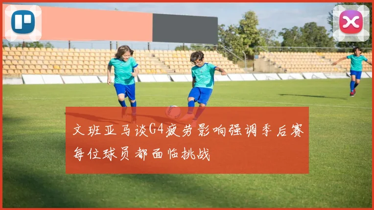 文班亚马谈G4疲劳影响强调季后赛每位球员都面临挑战