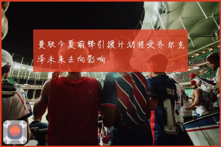 曼联今夏前锋引援计划将受齐尔克泽未来去向影响