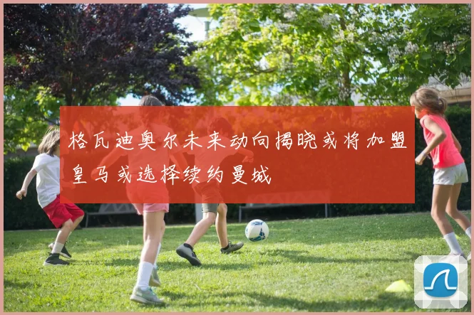格瓦迪奥尔未来动向揭晓或将加盟皇马或选择续约曼城