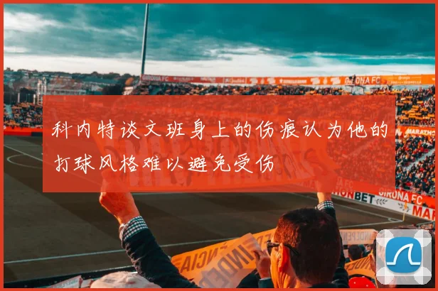 科内特谈文班身上的伤痕认为他的打球风格难以避免受伤