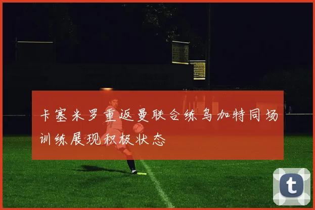 卡塞米罗重返曼联合练乌加特同场训练展现积极状态