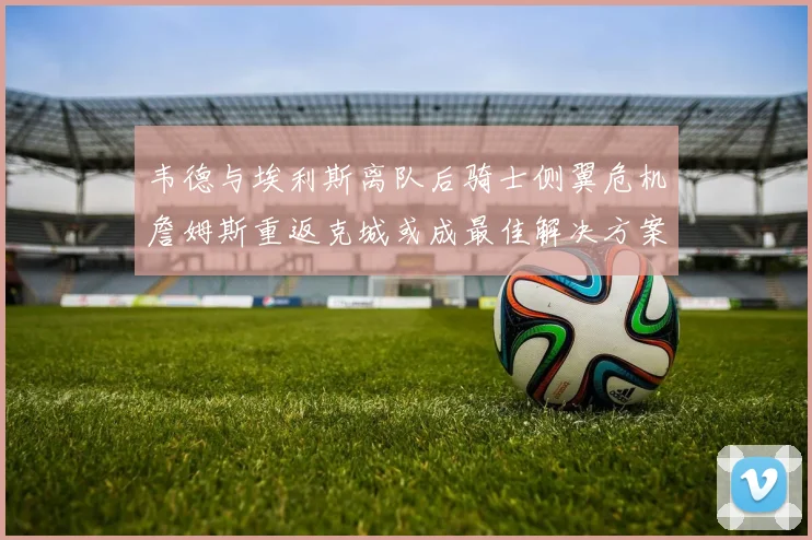 韦德与埃利斯离队后骑士侧翼危机詹姆斯重返克城或成最佳解决方案