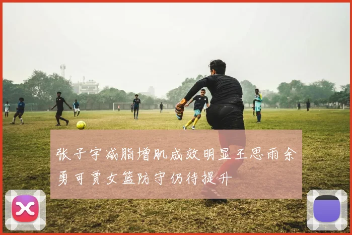张子宇减脂增肌成效明显王思雨余勇可贾女篮防守仍待提升