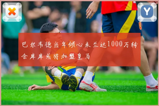 巴尔韦德当年倾心米兰达1000万转会库库或将加盟皇马
