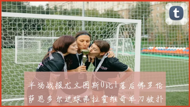半场战报尤文图斯0比1落后佛罗伦萨恩多尔进球弗拉霍维奇单刀被扑救
