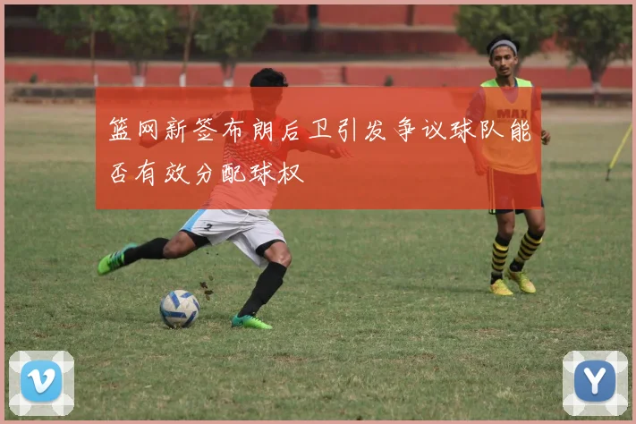 篮网新签布朗后卫引发争议球队能否有效分配球权