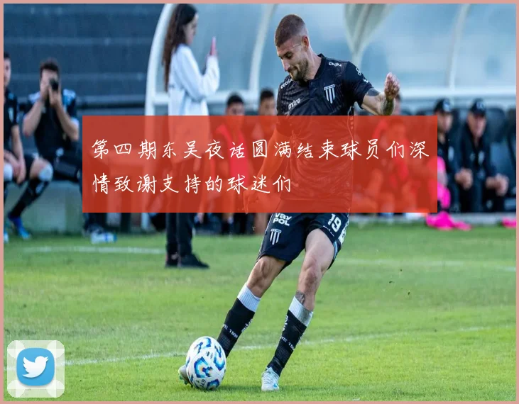 第四期东吴夜话圆满结束球员们深情致谢支持的球迷们