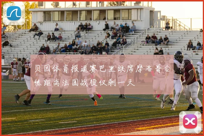 贝因体育报道赛巴里缺席摩洛哥合练距离法国战役仅剩一天
