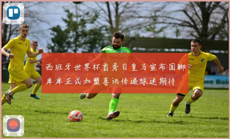 西班牙世界杯首秀日皇马宣布国脚库库正式加盟喜讯传递球迷期待