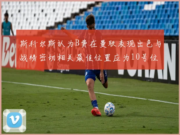 斯科尔斯认为B费在曼联表现出色与战绩密切相关最佳位置应为10号位