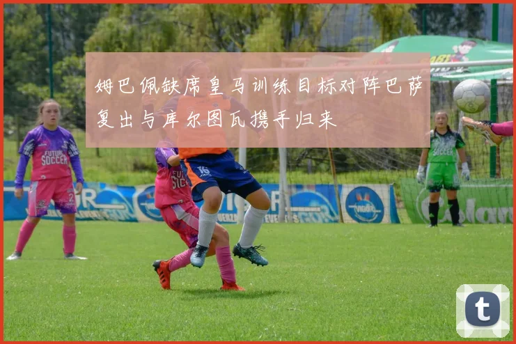 姆巴佩缺席皇马训练目标对阵巴萨复出与库尔图瓦携手归来