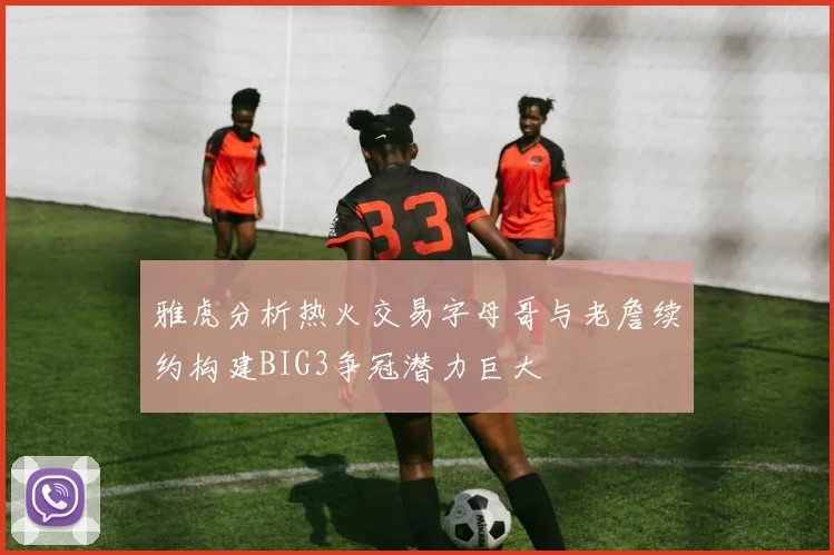 雅虎分析热火交易字母哥与老詹续约构建BIG3争冠潜力巨大