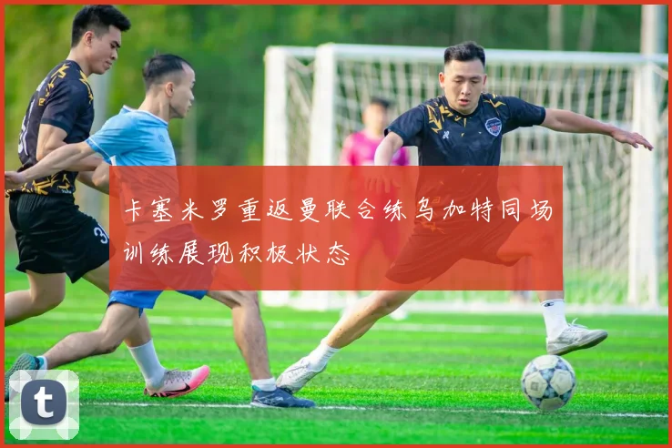 卡塞米罗重返曼联合练乌加特同场训练展现积极状态