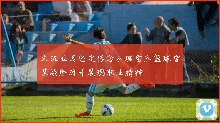 文班亚马坚定信念以理智和篮球智慧战胜对手展现职业精神