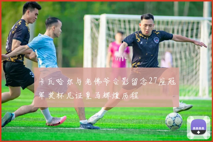 卡瓦哈尔与老佛爷合影留念27座冠军奖杯见证皇马辉煌历程