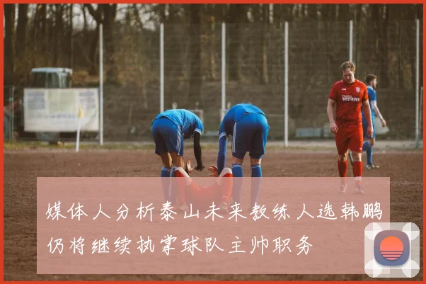 媒体人分析泰山未来教练人选韩鹏仍将继续执掌球队主帅职务