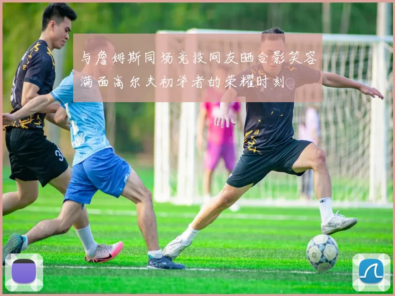 与詹姆斯同场竞技网友晒合影笑容满面高尔夫初学者的荣耀时刻