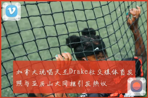 加拿大说唱天王Drake社交媒体首发照与亚历山大同框引发热议