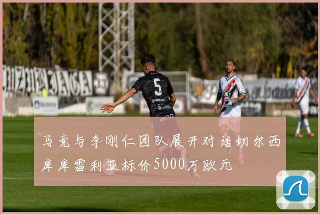 马竞与李刚仁团队展开对话切尔西库库雷利亚标价5000万欧元