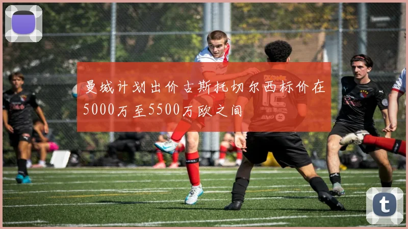 曼城计划出价古斯托切尔西标价在5000万至5500万欧之间