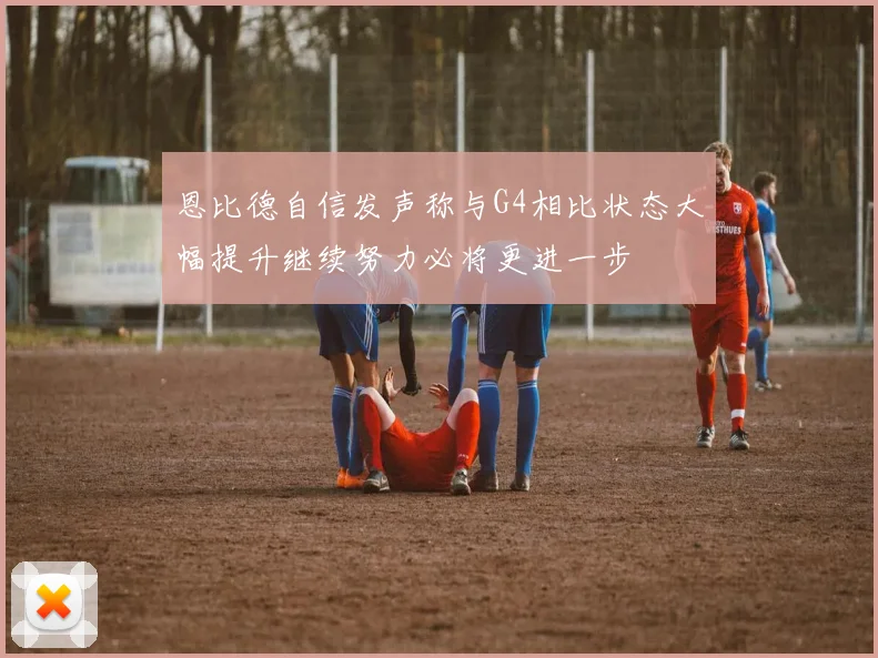恩比德自信发声称与G4相比状态大幅提升继续努力必将更进一步