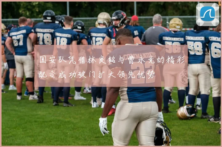 国安队凭借林良铭与曹永竞的精彩配合成功破门扩大领先优势