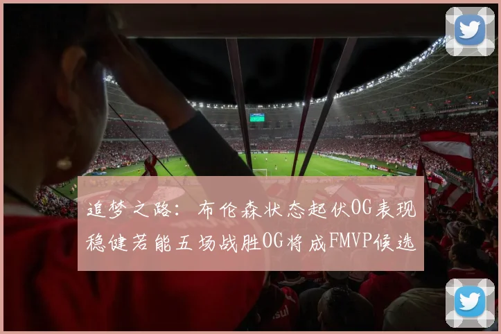 追梦之路：布伦森状态起伏OG表现稳健若能五场战胜OG将成FMVP候选