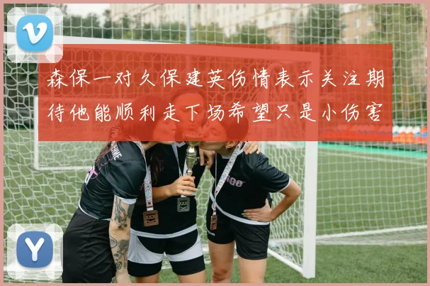 森保一对久保建英伤情表示关注期待他能顺利走下场希望只是小伤害