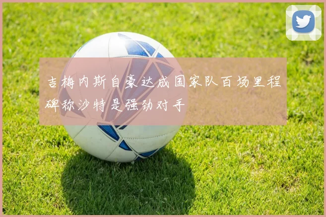 吉梅内斯自豪达成国家队百场里程碑称沙特是强劲对手