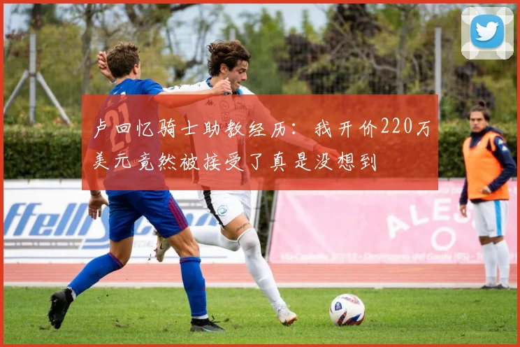 卢回忆骑士助教经历：我开价220万美元竟然被接受了真是没想到
