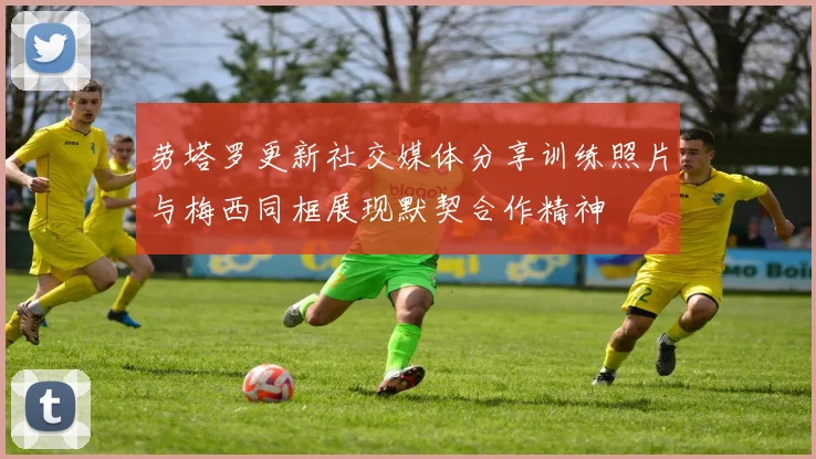 劳塔罗更新社交媒体分享训练照片与梅西同框展现默契合作精神