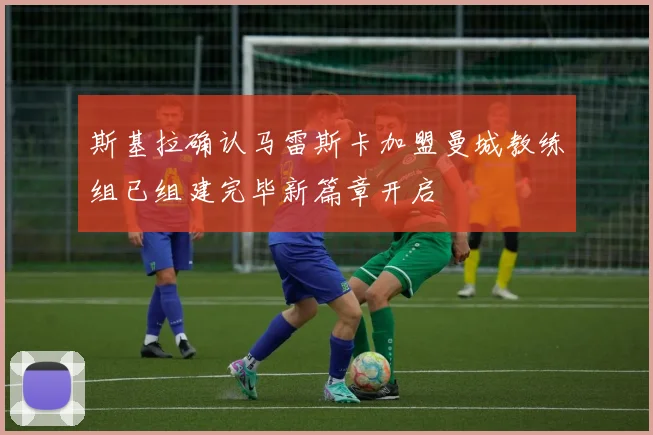 斯基拉确认马雷斯卡加盟曼城教练组已组建完毕新篇章开启