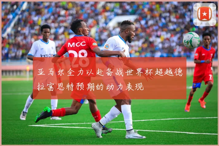 亚马尔全力以赴备战世界杯超越德拉富恩特预期的动力表现