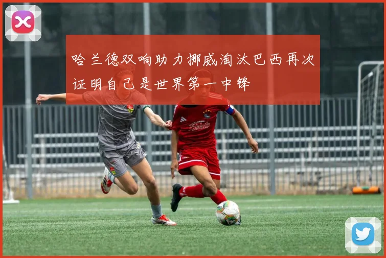 哈兰德双响助力挪威淘汰巴西再次证明自己是世界第一中锋